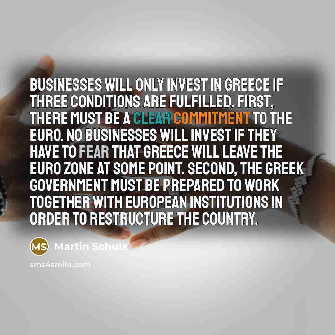 “Businesses will only invest in Greece if three conditions are fulfilled. First, there must be a clear commitment to the euro. No businesses will invest if they have to fear that Greece will leave the euro zone at some point. Second, the Greek government must be prepared to work together with…” quote by Martin Schulz