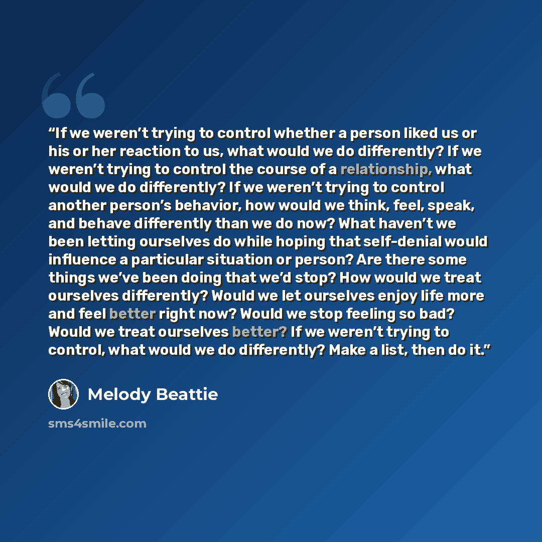 “If we weren’t trying to control whether a person liked us or his or her reaction to us, what would we do differently? If we weren’t trying to control the course of a relationship, what would we do differently? If we weren’t trying to control another person’s behavior, how would we think, feel…” quote by Melody Beattie