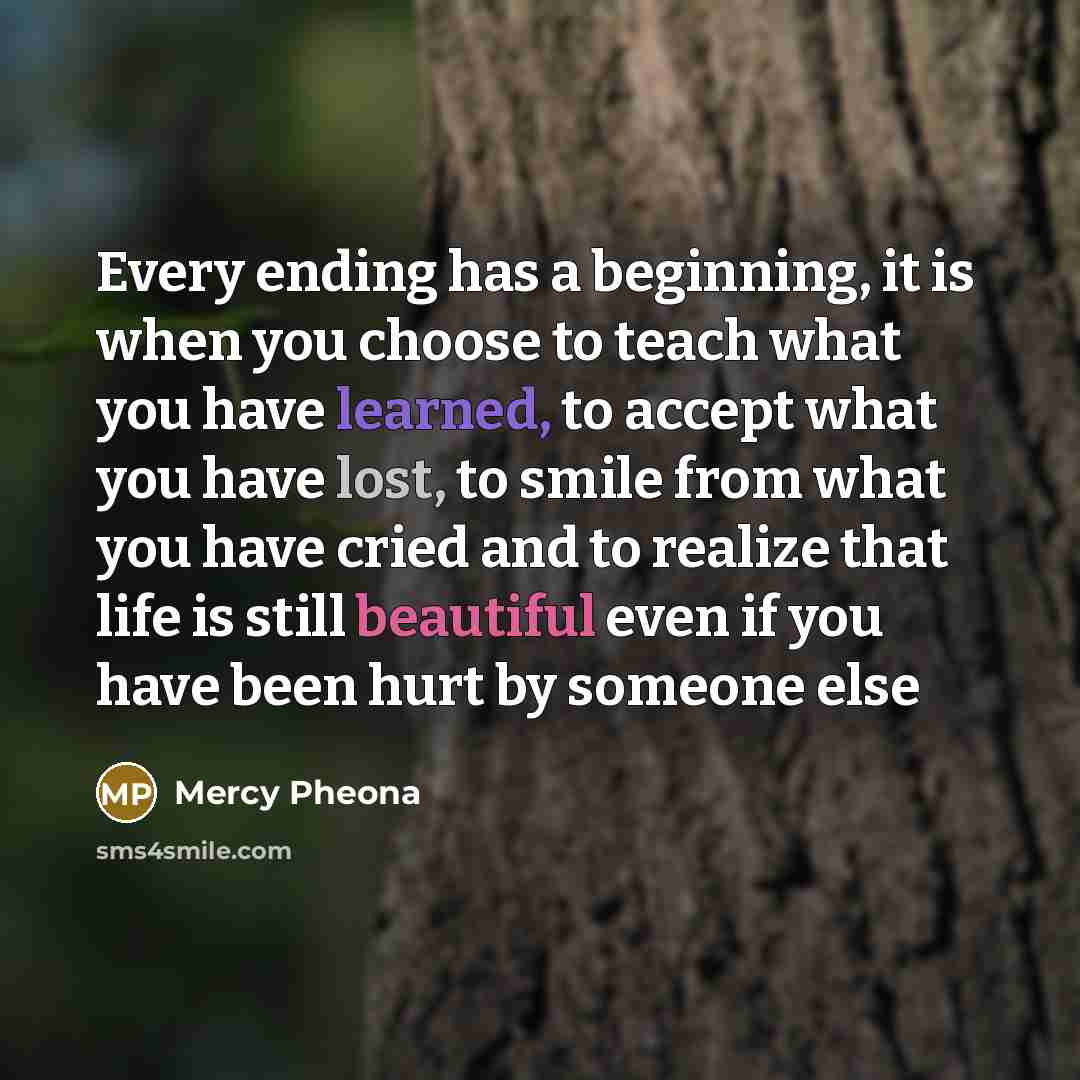 “Every ending has a beginning, it is when you choose to teach what you have learned, to accept what you have lost, to smile from what you have cried and to realize that life is still beautiful even if you have been hurt by someone else” quote by Mercy Pheona