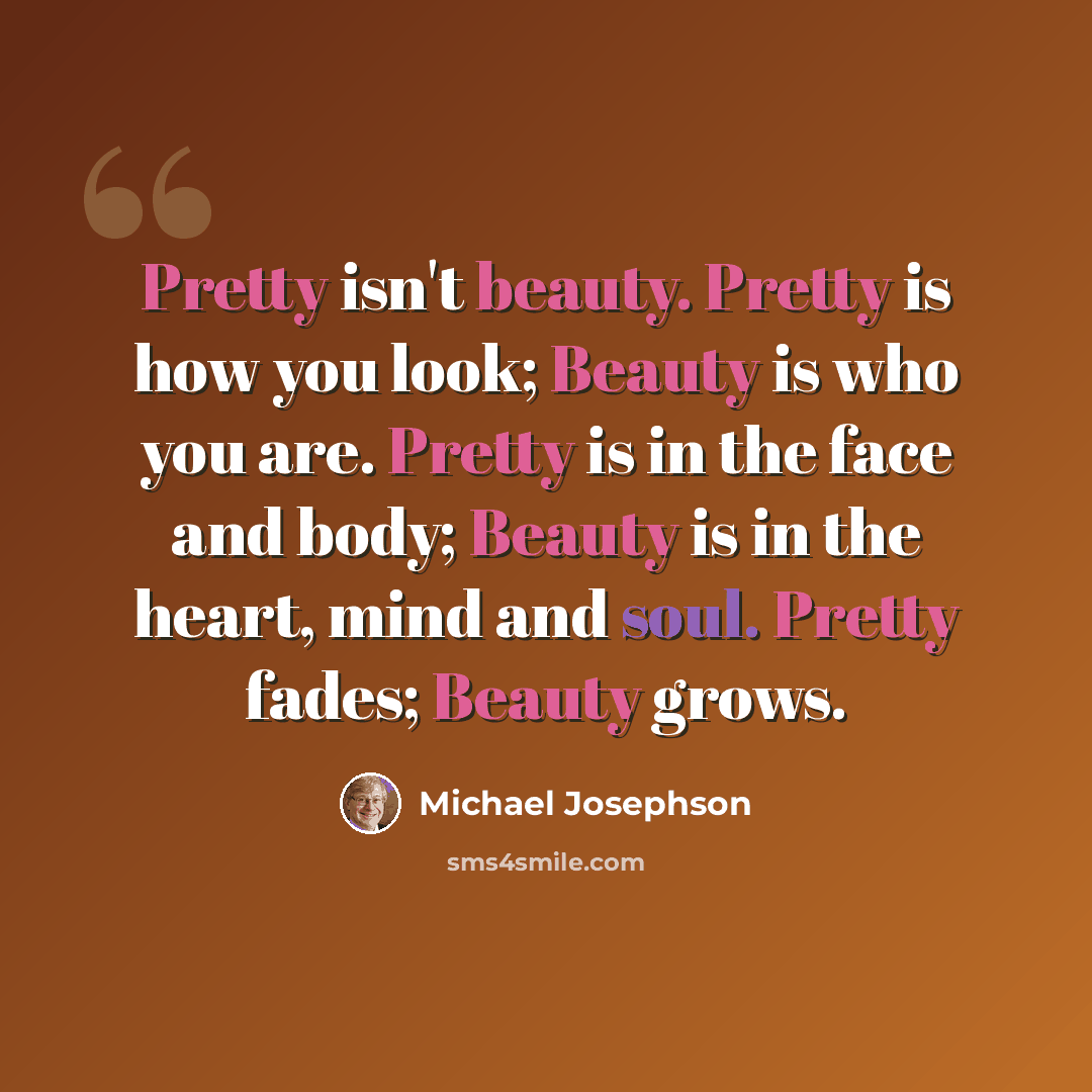 “Pretty isn't beauty. Pretty is how you look; Beauty is who you are. Pretty is in the face and body; Beauty is in the heart, mind and soul. Pretty fades; Beauty grows.” quote by Michael Josephson