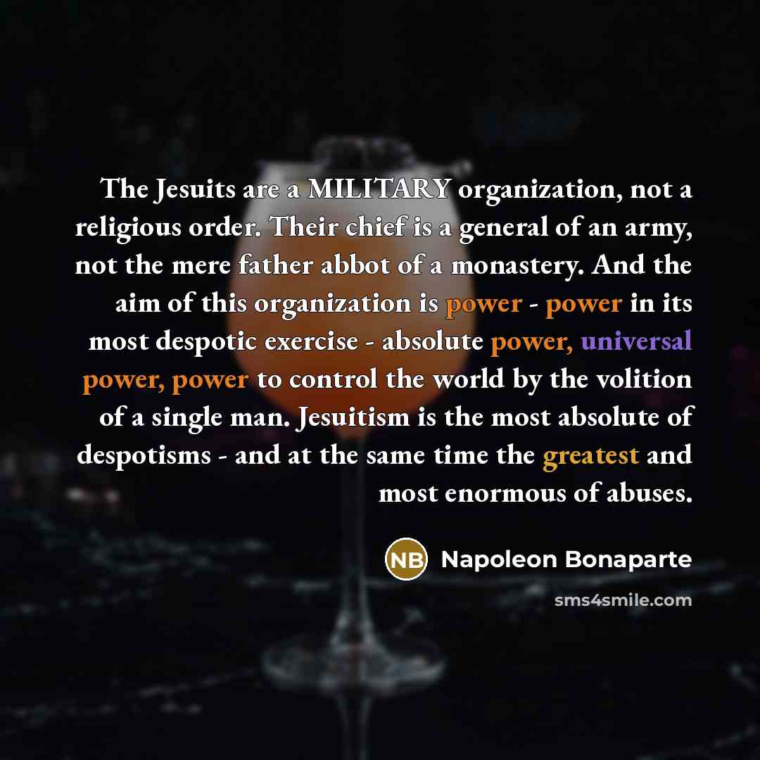 “The Jesuits are a MILITARY organization, not a religious order. Their chief is a general of an army, not the mere father abbot of a monastery. And the aim of this organization is power - power in its most despotic exercise - absolute power, universal power, power to control the world by the…” quote by Napoleon Bonaparte