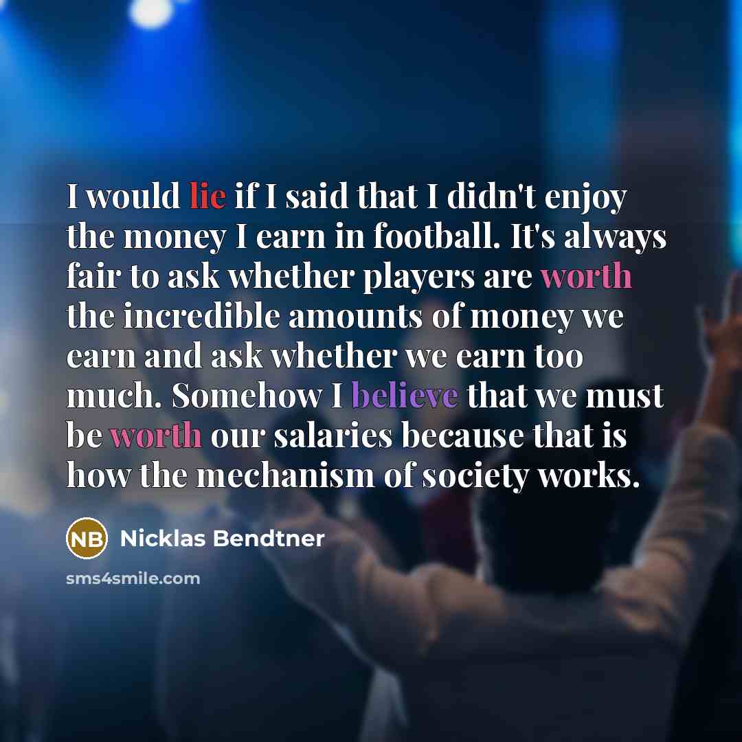 “I would lie if I said that I didn't enjoy the money I earn in football. It's always fair to ask whether players are worth the incredible amounts of money we earn and ask whether we earn too much. Somehow I believe that we must be worth our salaries because that is how the mechanism of society works.” quote by Nicklas Bendtner