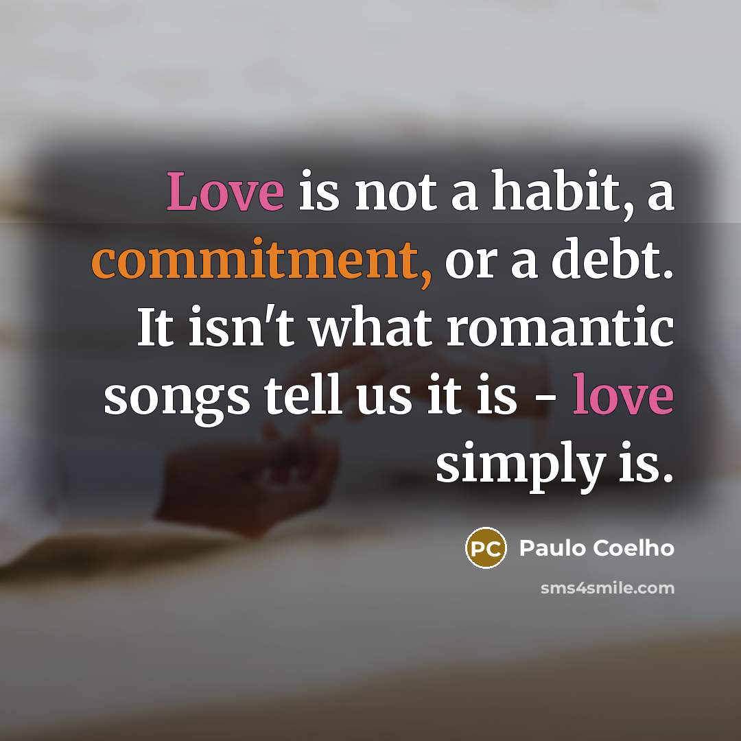 “Love is not a habit, a commitment, or a debt. It isn't what romantic songs tell us it is - love simply is.” quote by Paulo Coelho