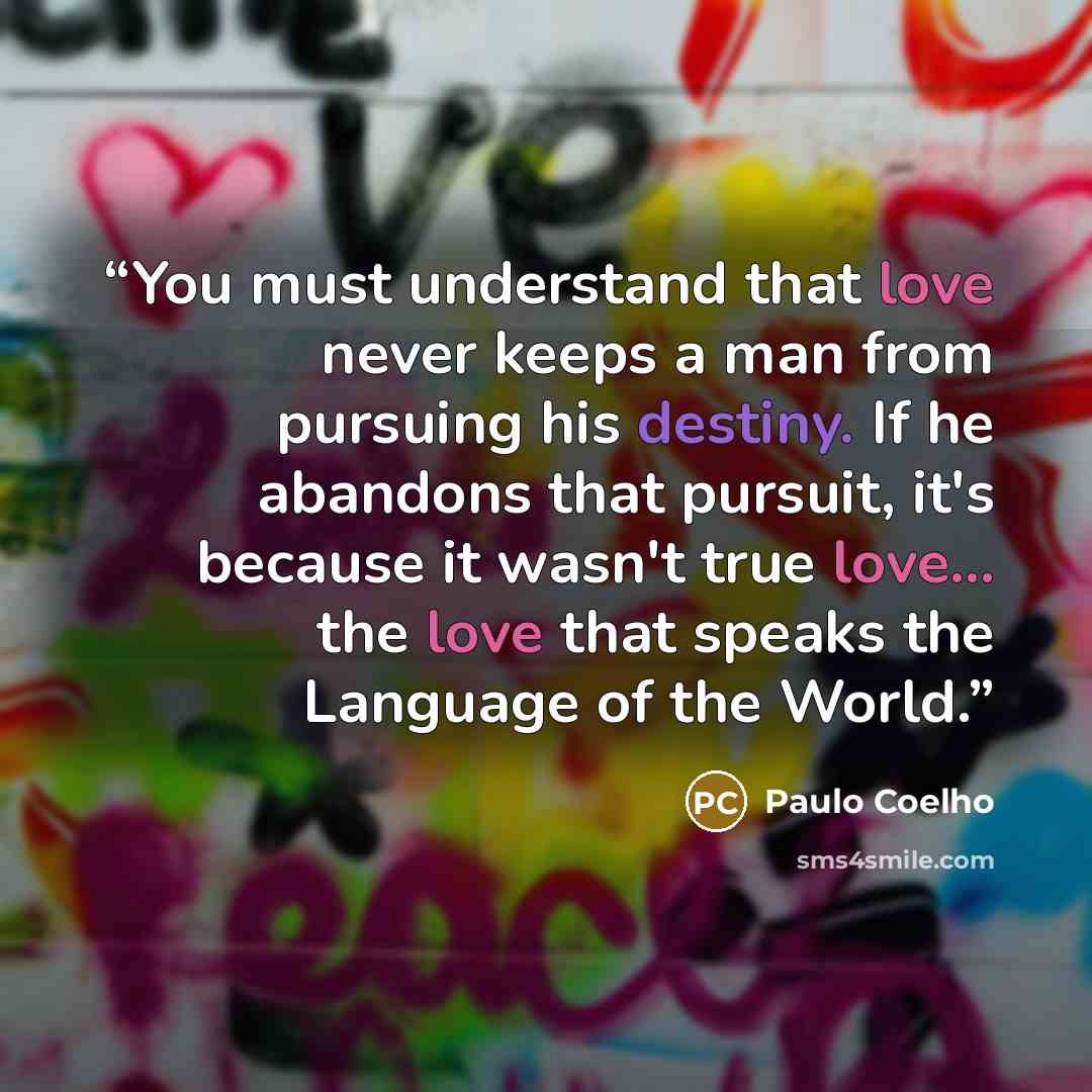 “You must understand that love never keeps a man from pursuing his destiny. If he abandons that pursuit, it's because it wasn't true love... the love that speaks the Language of the World.” quote by Paulo Coelho