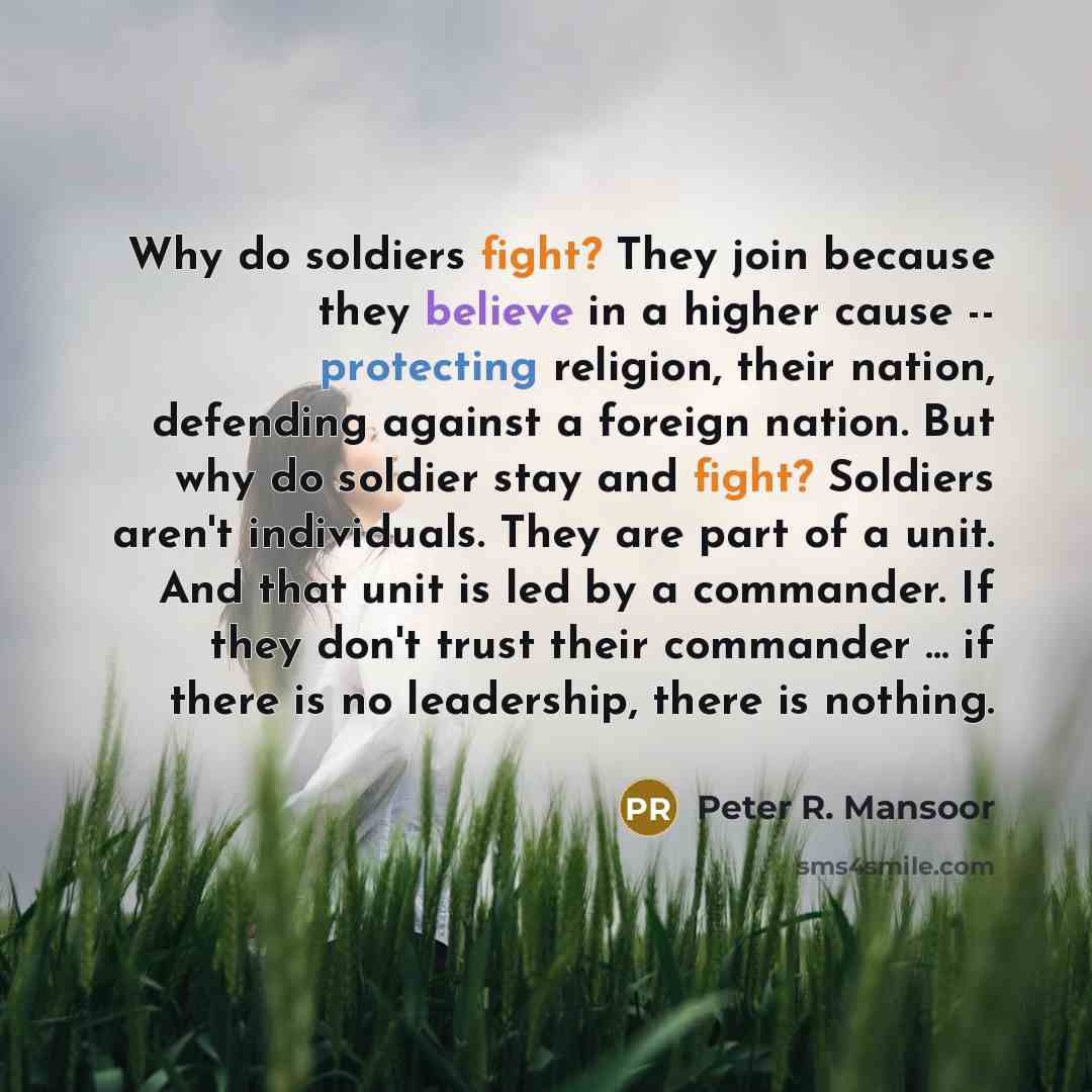 “Why do soldiers fight? They join because they believe in a higher cause -- protecting religion, their nation, defending against a foreign nation. But why do soldier stay and fight? Soldiers aren't individuals. They are part of a unit. And that unit is led by a commander. If they don't trust their…” quote by Peter R. Mansoor