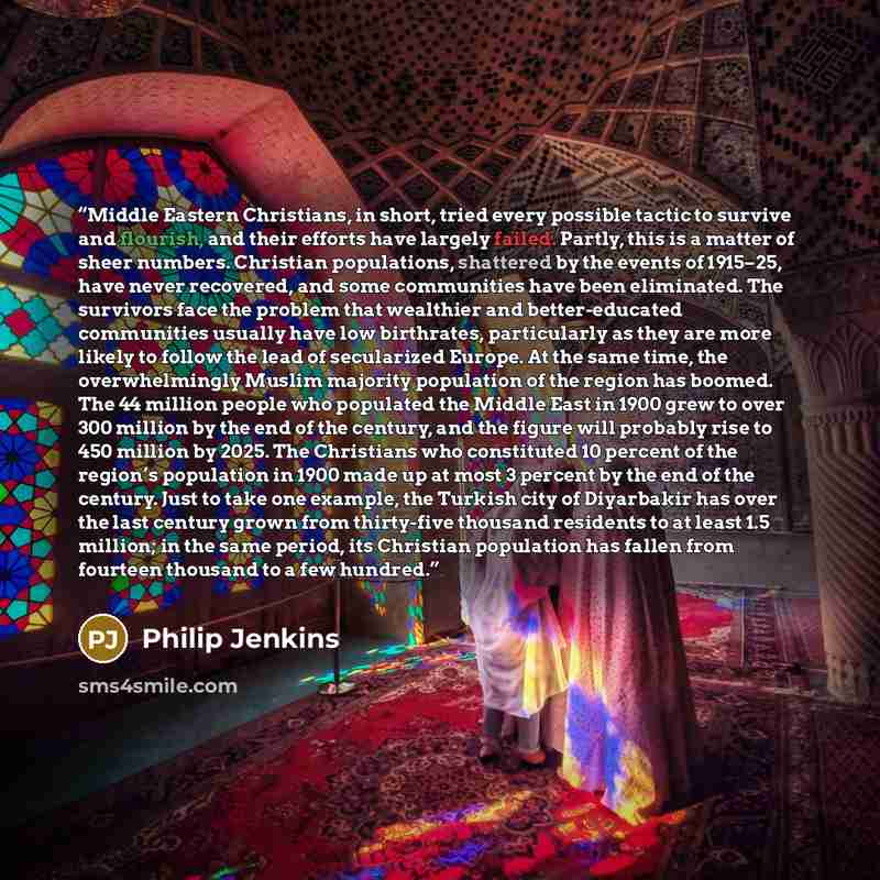 “Middle Eastern Christians, in short, tried every possible tactic to survive and flourish, and their efforts have largely failed. Partly, this is a matter of sheer numbers. Christian populations, shattered by the events of 1915–25, have never recovered, and some communities have been eliminated…” quote by Philip Jenkins