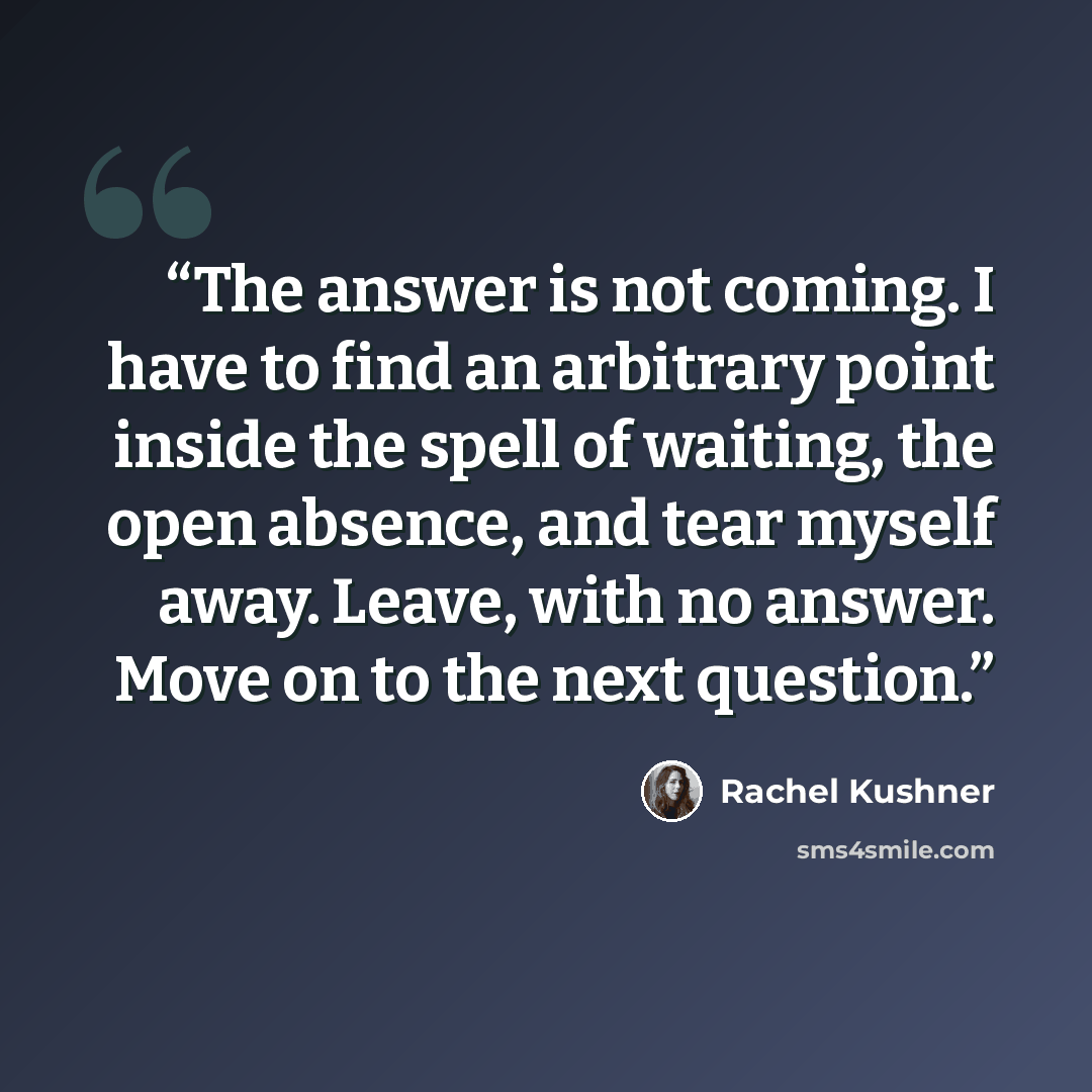 “The answer is not coming. I have to find an arbitrary point inside the spell of waiting, the open absence, and tear myself away. Leave, with no answer. Move on to the next question.” quote by Rachel Kushner