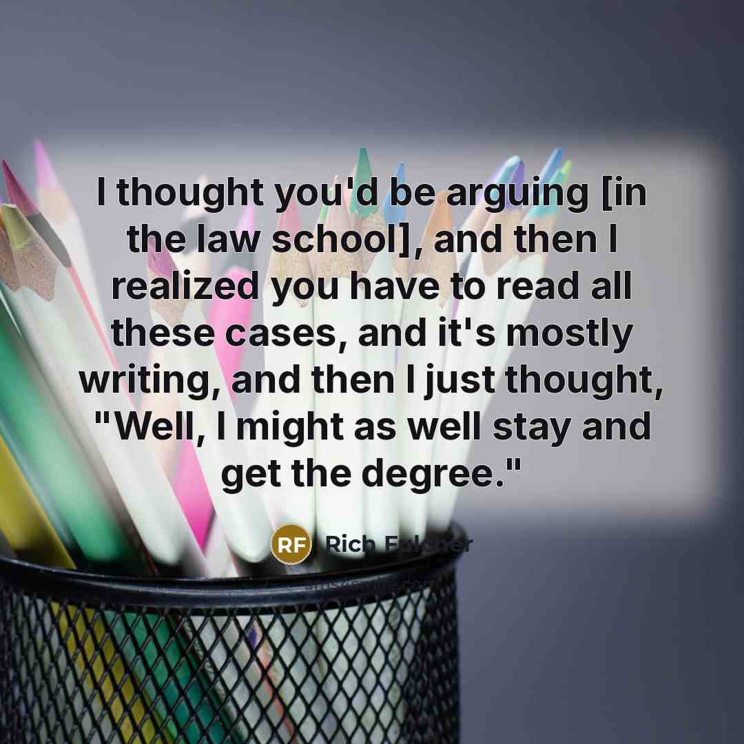 “I thought you'd be arguing [in the law school], and then I realized you have to read all these cases, and it's mostly writing, and then I just thought, "Well, I might as well stay and get the degree."” quote by Rich Fulcher