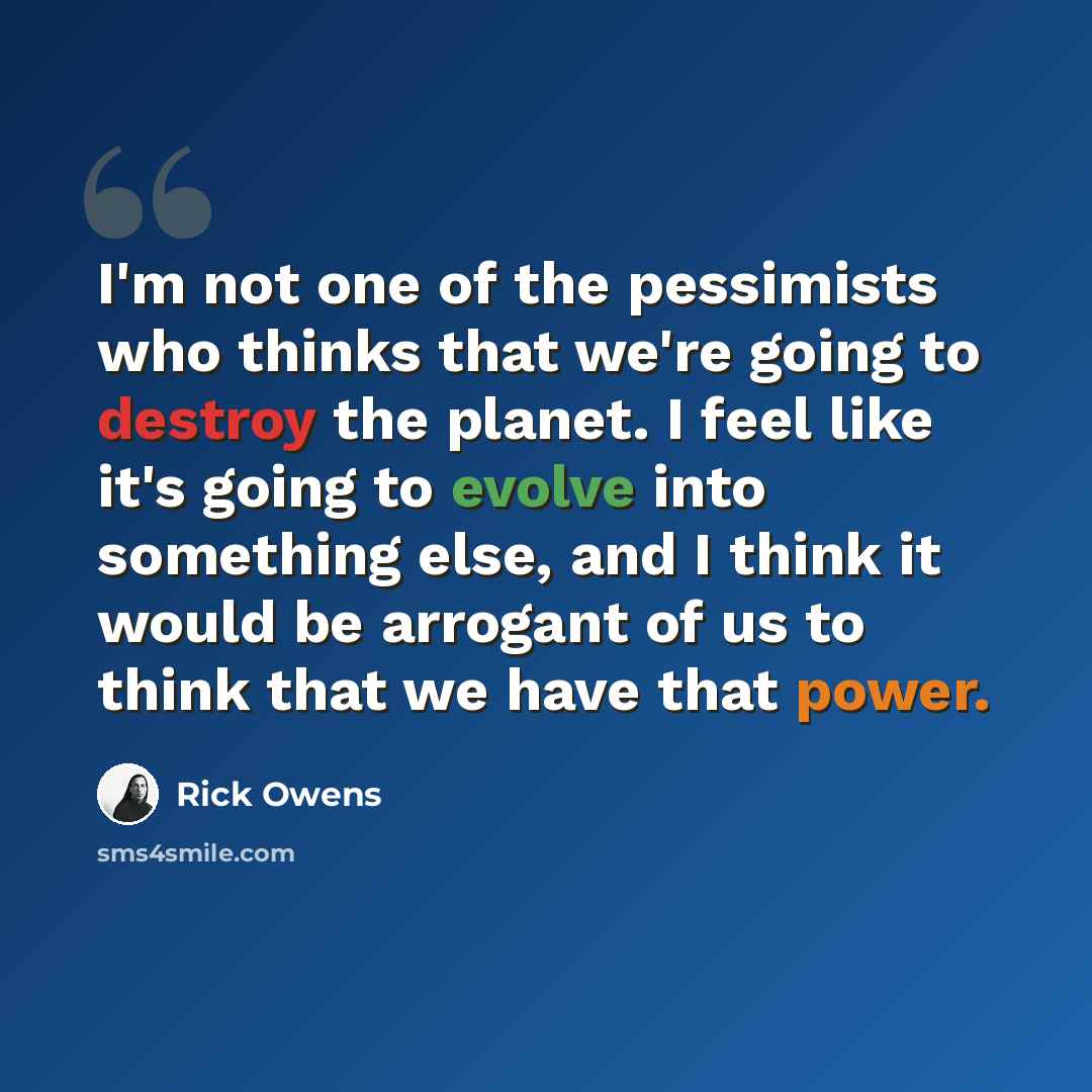 “I'm not one of the pessimists who thinks that we're going to destroy the planet. I feel like it's going to evolve into something else, and I think it would be arrogant of us to think that we have that power.” quote by Rick Owens