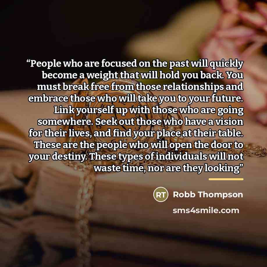 “People who are focused on the past will quickly become a weight that will hold you back. You must break free from those relationships and embrace those who will take you to your future. Link yourself up with those who are going somewhere. Seek out those who have a vision for their lives, and find…” quote by Robb Thompson