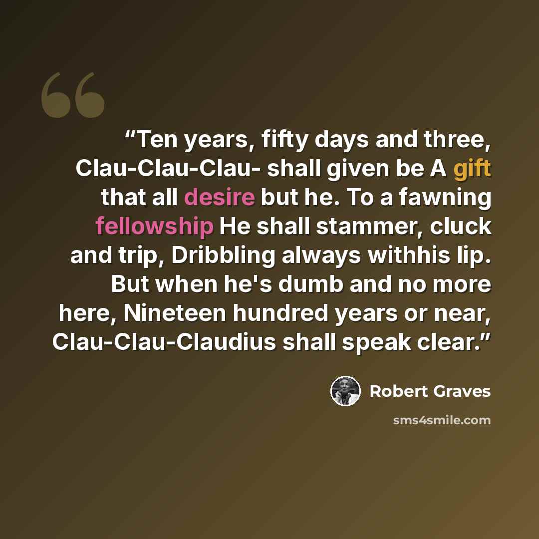 “Ten years, fifty days and three, Clau-Clau-Clau- shall given be A gift that all desire but he. To a fawning fellowship He shall stammer, cluck and trip, Dribbling always withhis lip. But when he's dumb and no more here, Nineteen hundred years or near, Clau-Clau-Claudius shall speak clear.” quote by Robert Graves