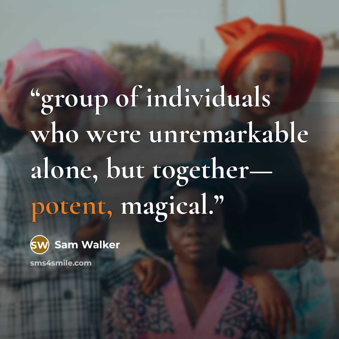 “group of individuals who were unremarkable alone, but together— potent, magical.” quote by Sam Walker