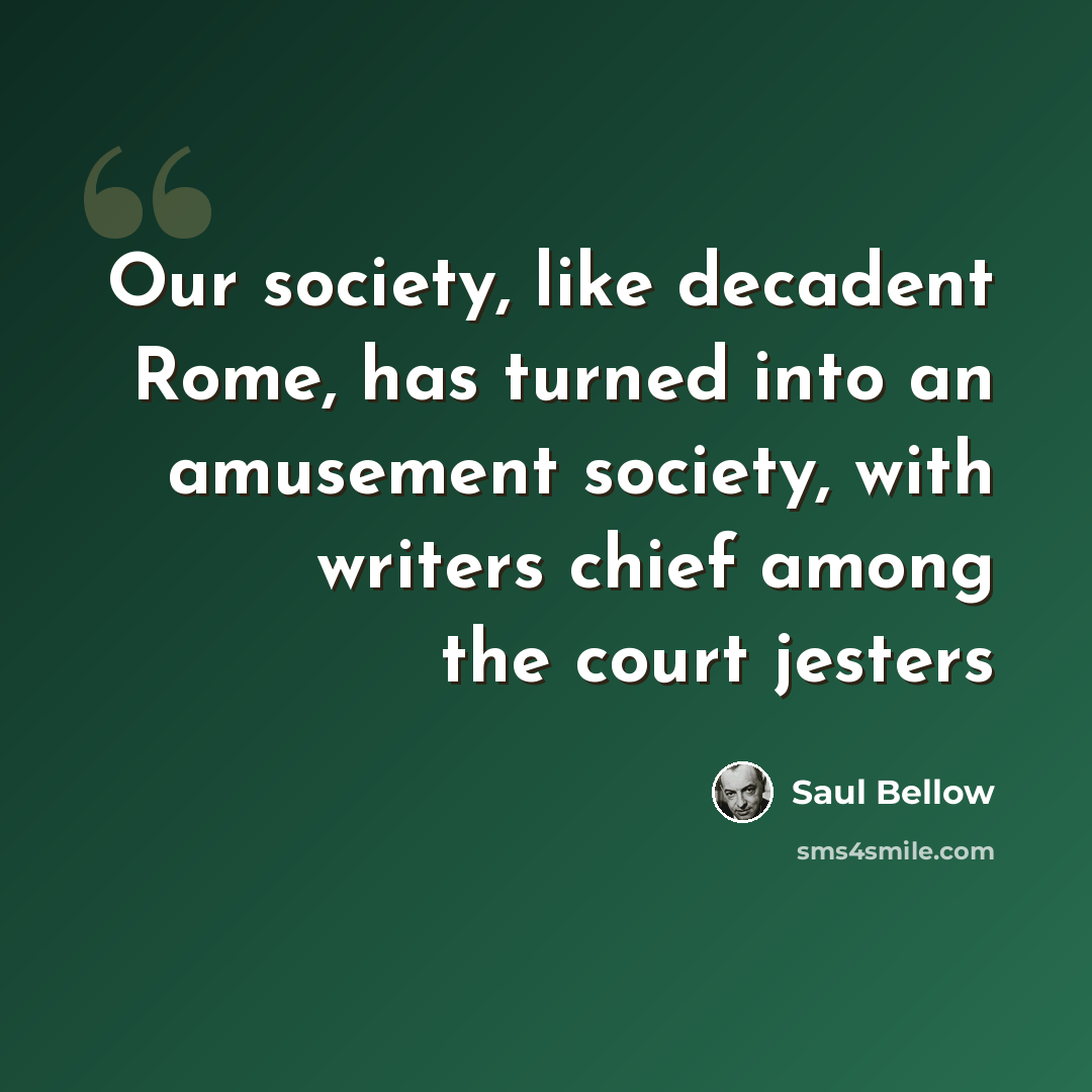 “Our society, like decadent Rome, has turned into an amusement society, with writers chief among the court jesters” quote by Saul Bellow