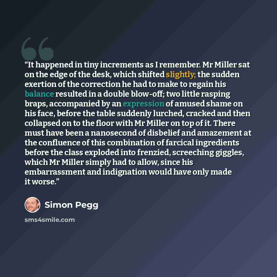 “It happened in tiny increments as I remember. Mr Miller sat on the edge of the desk, which shifted slightly; the sudden exertion of the correction he had to make to regain his balance resulted in a double blow-off; two little rasping braps, accompanied by an expression of amused shame on his face…” quote by Simon Pegg