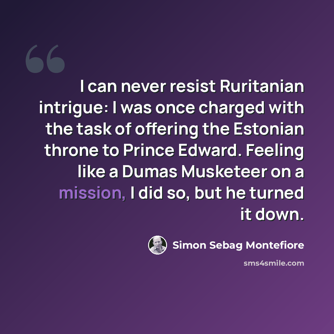 “I can never resist Ruritanian intrigue: I was once charged with the task of offering the Estonian throne to Prince Edward. Feeling like a Dumas Musketeer on a mission, I did so, but he turned it down.” quote by Simon Sebag Montefiore
