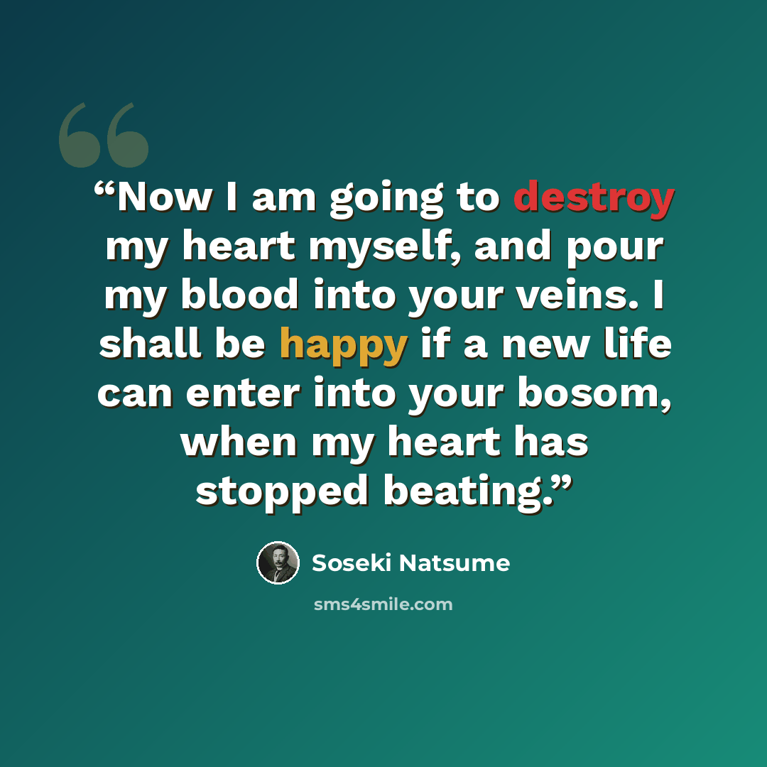 “Now I am going to destroy my heart myself, and pour my blood into your veins. I shall be happy if a new life can enter into your bosom, when my heart has stopped beating.” quote by Sōseki Natsume