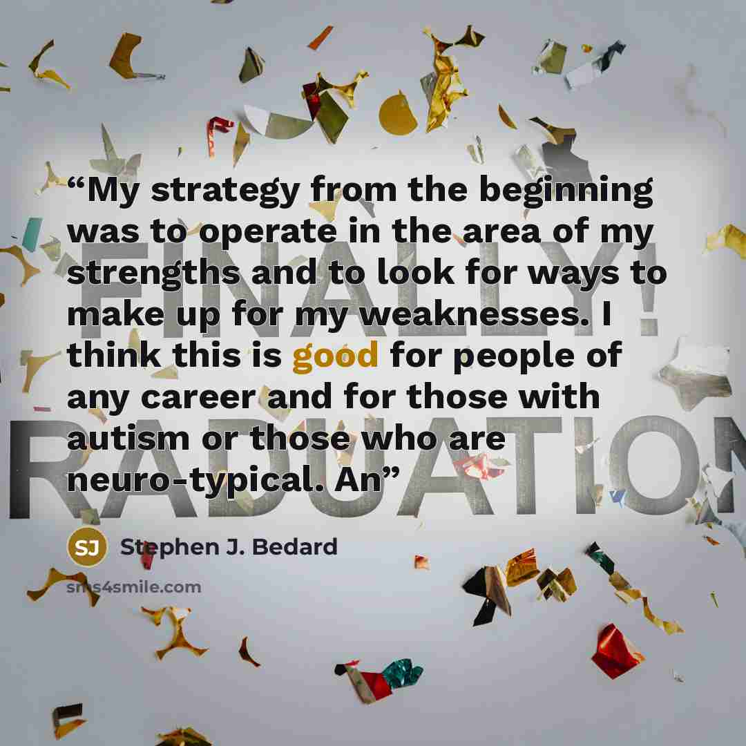 “My strategy from the beginning was to operate in the area of my strengths and to look for ways to make up for my weaknesses. I think this is good for people of any career and for those with autism or those who are neuro-typical. An” quote by Stephen J. Bedard