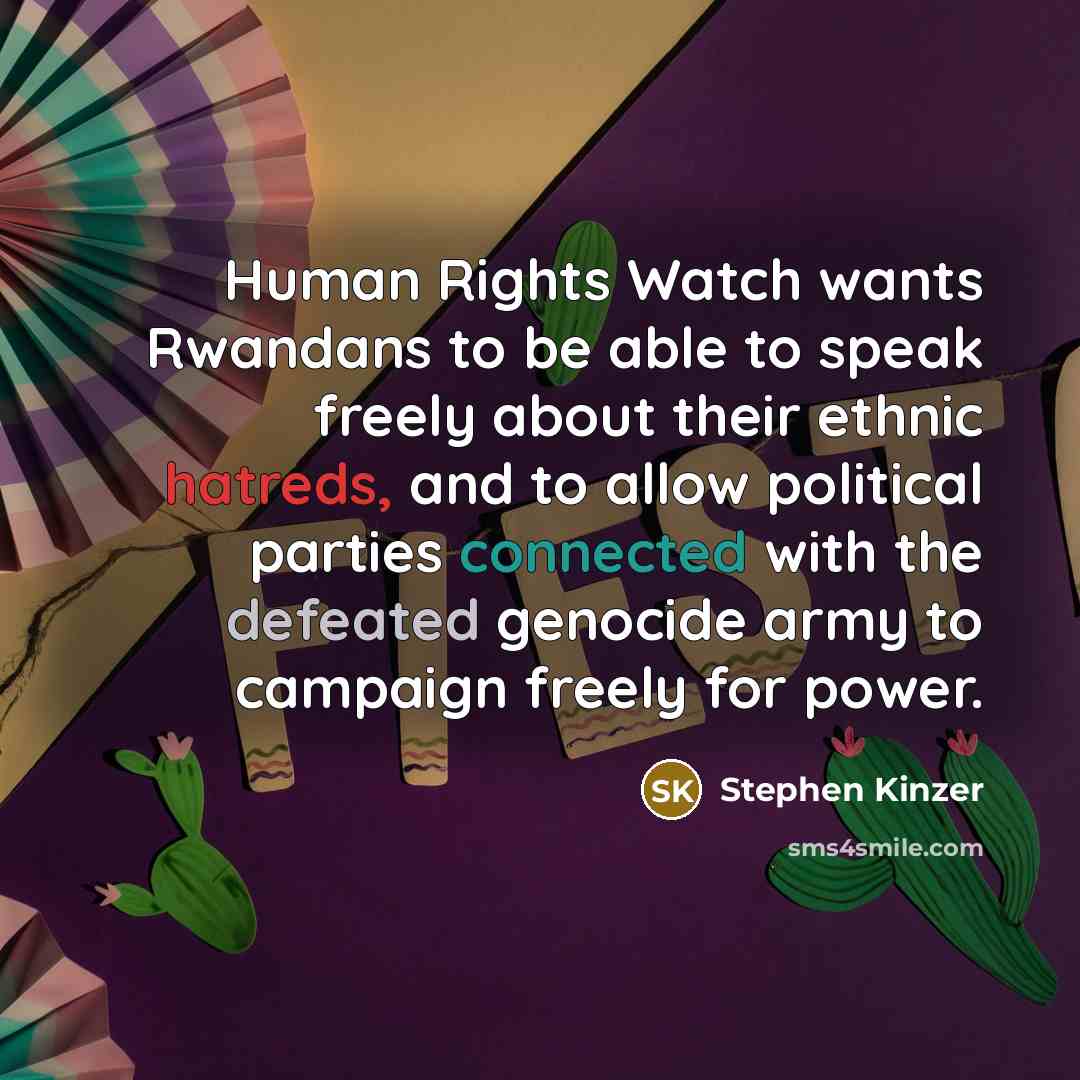 “Human Rights Watch wants Rwandans to be able to speak freely about their ethnic hatreds, and to allow political parties connected with the defeated genocide army to campaign freely for power.” quote by Stephen Kinzer