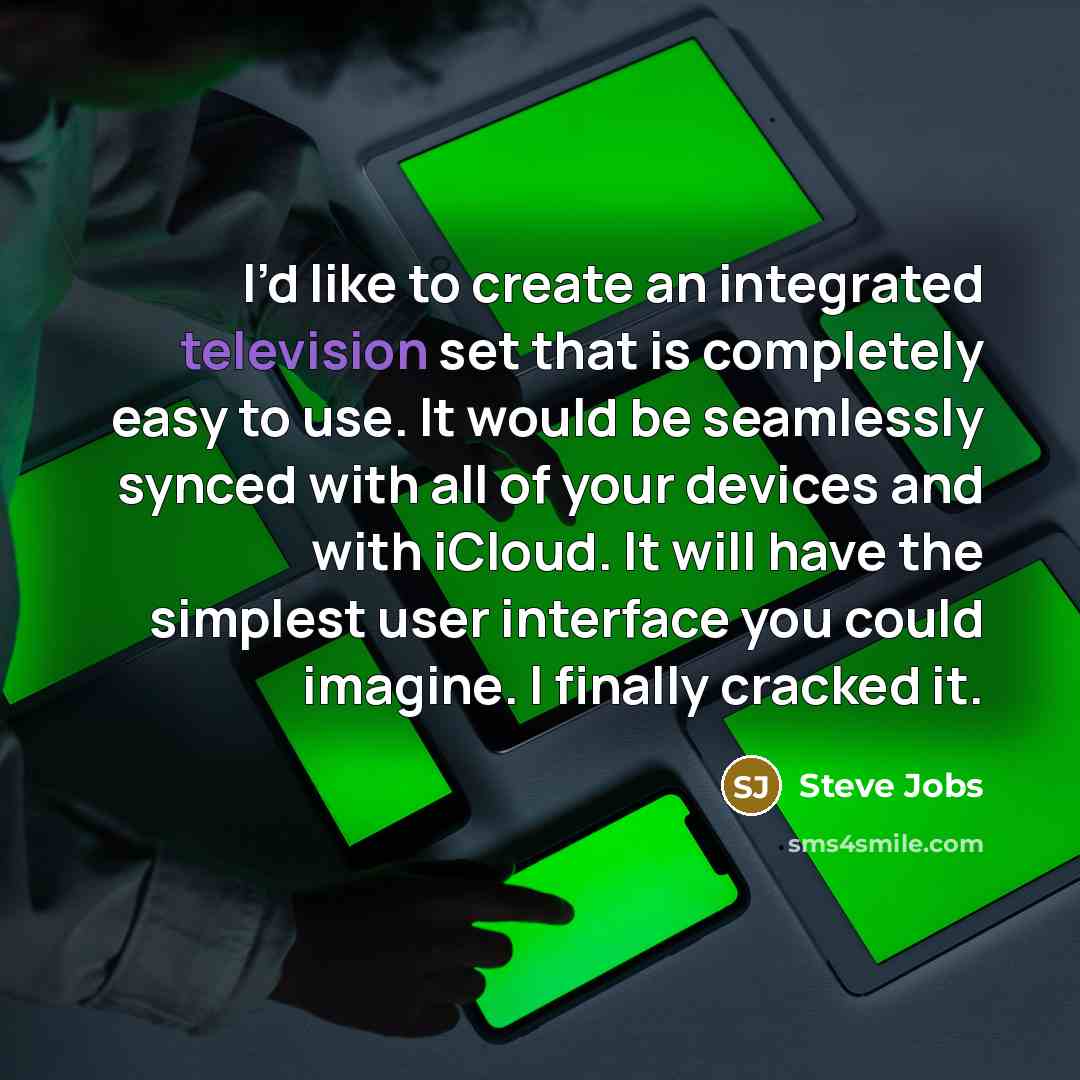“I’d like to create an integrated television set that is completely easy to use. It would be seamlessly synced with all of your devices and with iCloud. It will have the simplest user interface you could imagine. I finally cracked it.” quote by Steve Jobs