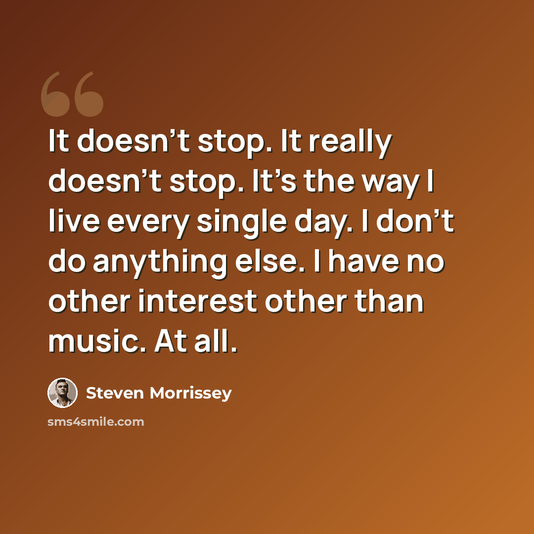 “It doesn't stop. It really doesn't stop. It's the way I live every single day. I don't do anything else. I have no other interest other than music. At all.” quote by Steven Morrissey
