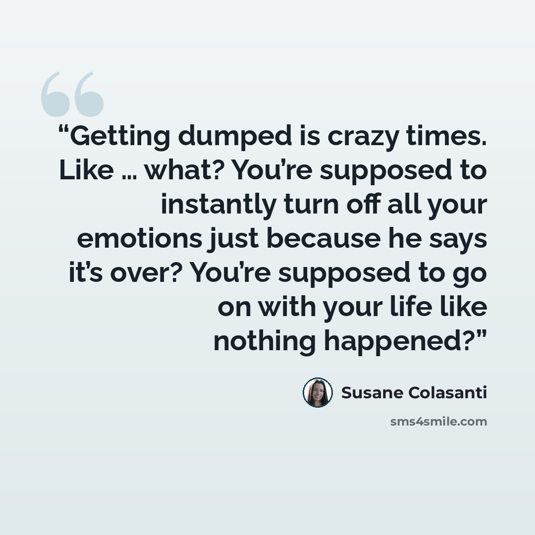 “Getting dumped is crazy times. Like … what? You’re supposed to instantly turn off all your emotions just because he says it’s over? You’re supposed to go on with your life like nothing happened?” quote by Susane Colasanti
