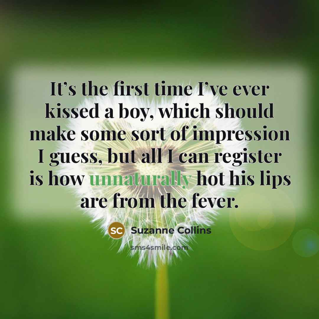“It’s the first time I’ve ever kissed a boy, which should make some sort of impression I guess, but all I can register is how unnaturally hot his lips are from the fever.” quote by Suzanne Collins