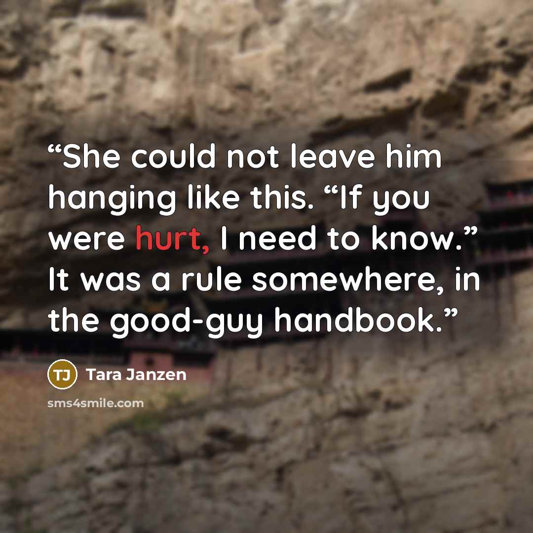 “She could not leave him hanging like this. “If you were hurt, I need to know.” It was a rule somewhere, in the good-guy handbook.” quote by Tara Janzen