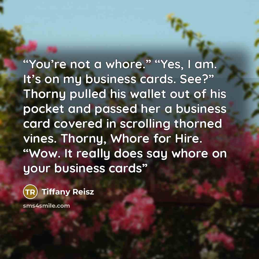 “You’re not a whore.” “Yes, I am. It’s on my business cards. See?” Thorny pulled his wallet out of his pocket and passed her a business card covered in scrolling thorned vines. Thorny, Whore for Hire. “Wow. It really does say whore on your business cards” quote by Tiffany Reisz