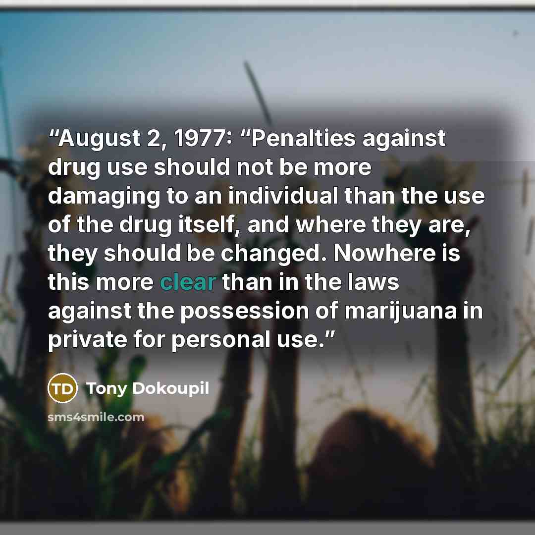 “August 2, 1977: “Penalties against drug use should not be more damaging to an individual than the use of the drug itself, and where they are, they should be changed. Nowhere is this more clear than in the laws against the possession of marijuana in private for personal use.” quote by Tony Dokoupil