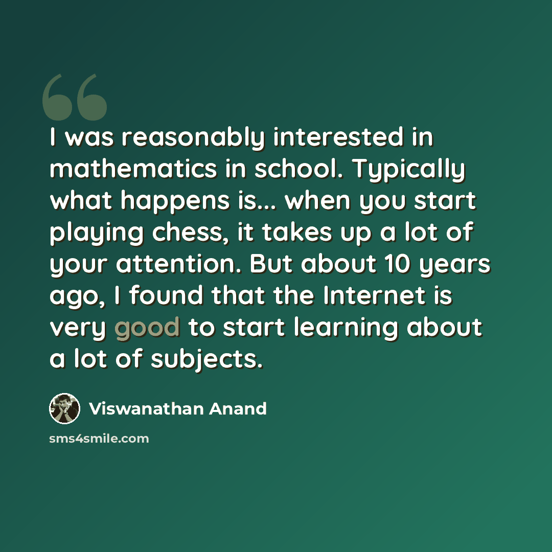 “I was reasonably interested in mathematics in school. Typically what happens is... when you start playing chess, it takes up a lot of your attention. But about 10 years ago, I found that the Internet is very good to start learning about a lot of subjects.” quote by Viswanathan Anand