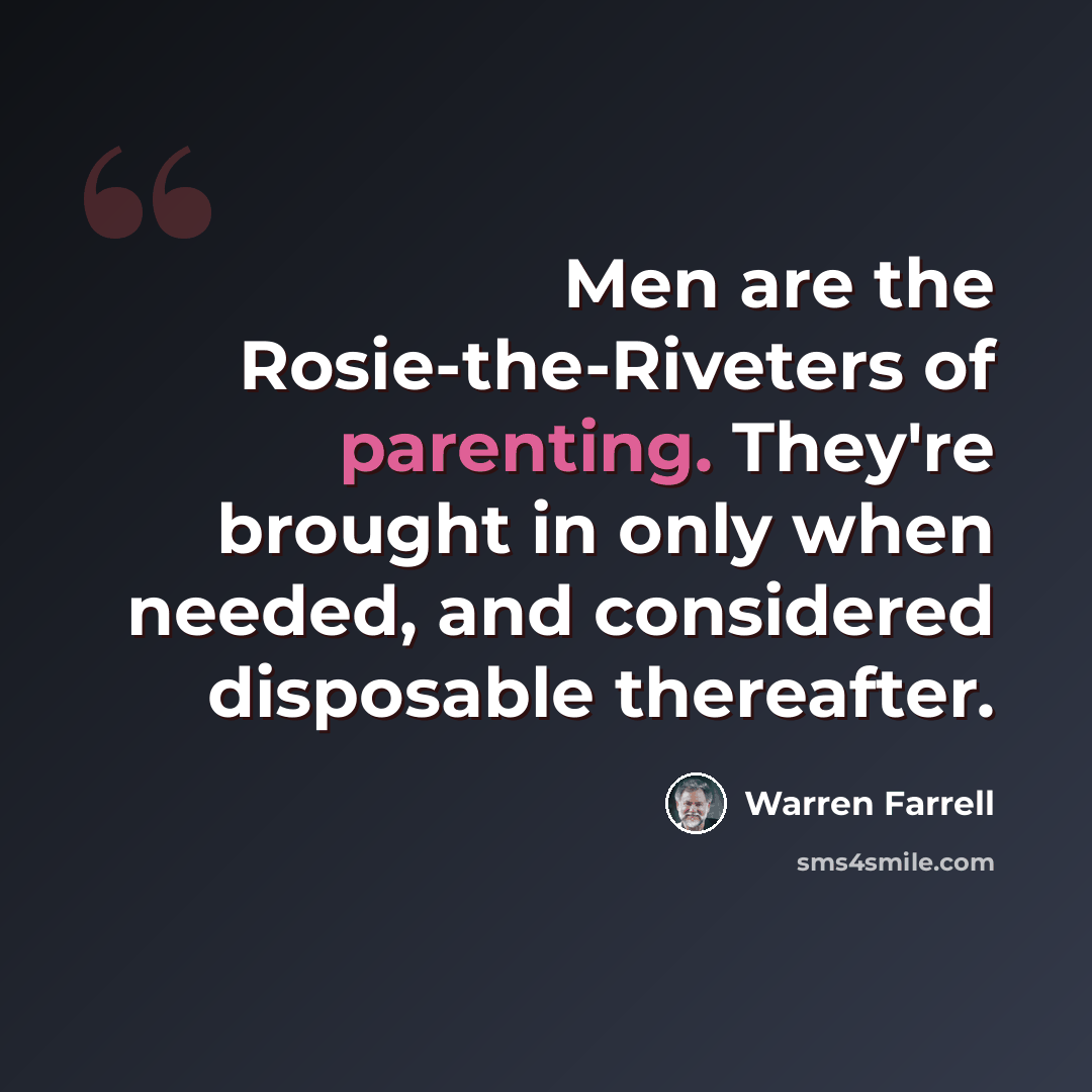 “Men are the Rosie-the-Riveters of parenting. They're brought in only when needed, and considered disposable thereafter.” quote by Warren Farrell