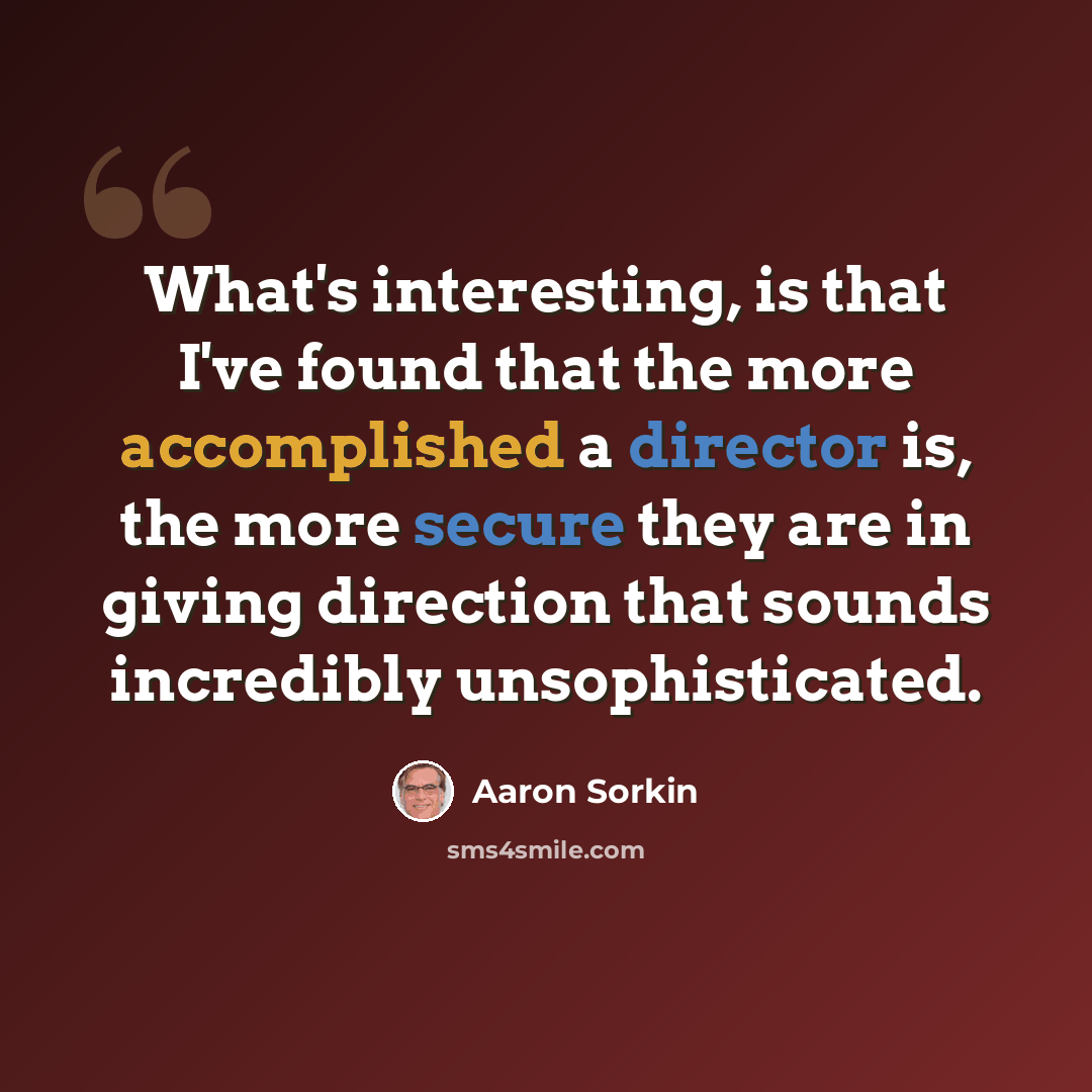 “What's interesting, is that I've found that the more accomplished a director is, the more secure they are in giving direction that sounds incredibly unsophisticated.” quote by Aaron Sorkin