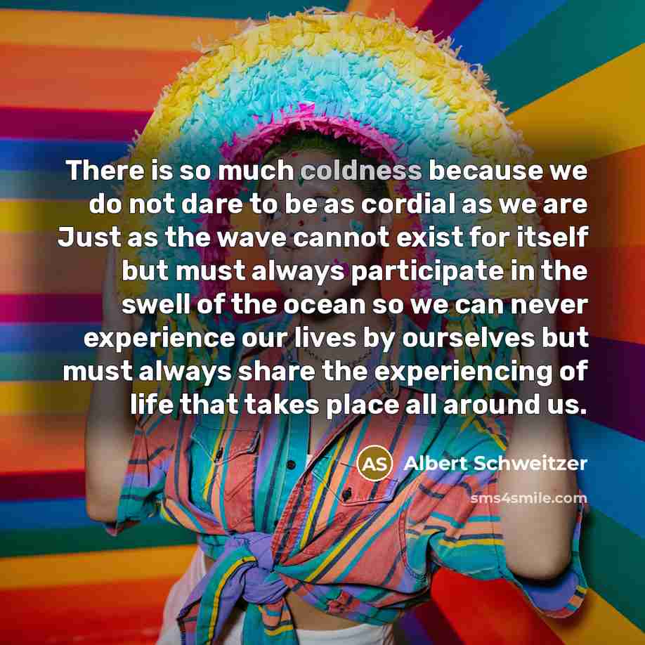 “There is so much coldness because we do not dare to be as cordial as we are Just as the wave cannot exist for itself but must always participate in the swell of the ocean so we can never experience our lives by ourselves but must always share the experiencing of life that takes place all around us.” quote by Albert Schweitzer