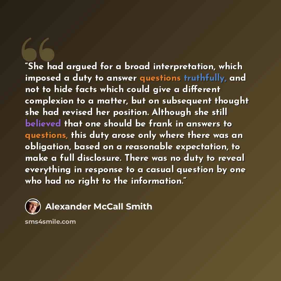 “She had argued for a broad interpretation, which imposed a duty to answer questions truthfully, and not to hide facts which could give a different complexion to a matter, but on subsequent thought she had revised her position. Although she still believed that one should be frank in answers to…” quote by Alexander McCall Smith