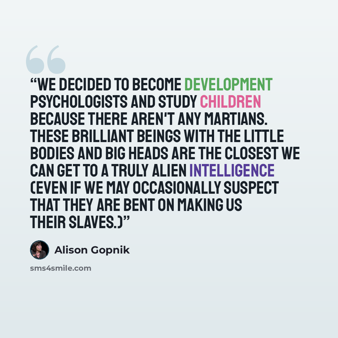 “We decided to become development psychologists and study children because there aren't any Martians. These brilliant beings with the little bodies and big heads are the closest we can get to a truly alien intelligence (even if we may occasionally suspect that they are bent on making us their…” quote by Alison Gopnik