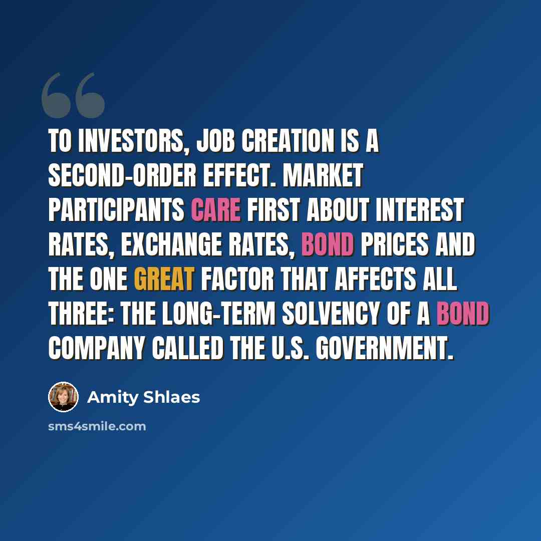 “To investors, job creation is a second-order effect. Market participants care first about interest rates, exchange rates, bond prices and the one great factor that affects all three: the long-term solvency of a bond company called the U.S. government.” quote by Amity Shlaes