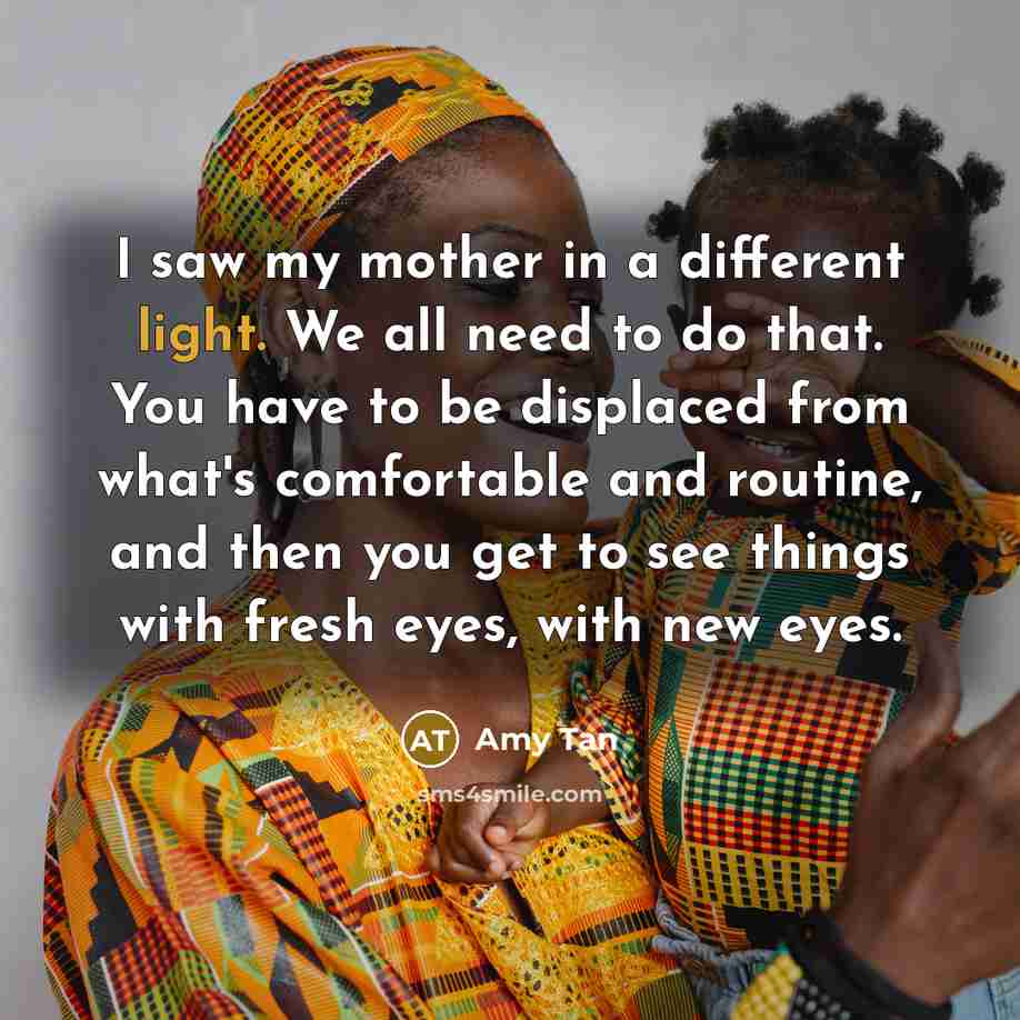 “I saw my mother in a different light. We all need to do that. You have to be displaced from what's comfortable and routine, and then you get to see things with fresh eyes, with new eyes.” quote by Amy Tan