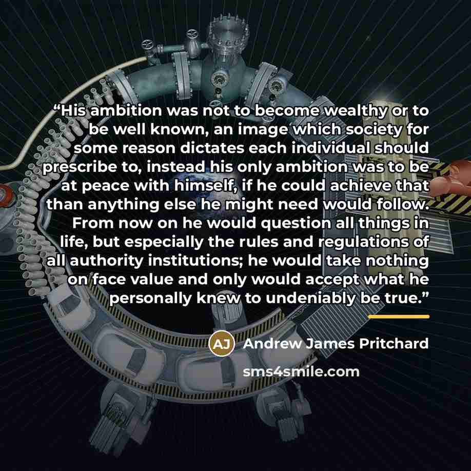 “His ambition was not to become wealthy or to be well known, an image which society for some reason dictates each individual should prescribe to, instead his only ambition was to be at peace with himself, if he could achieve that than anything else he might need would follow. From now on he would…” quote by Andrew James Pritchard
