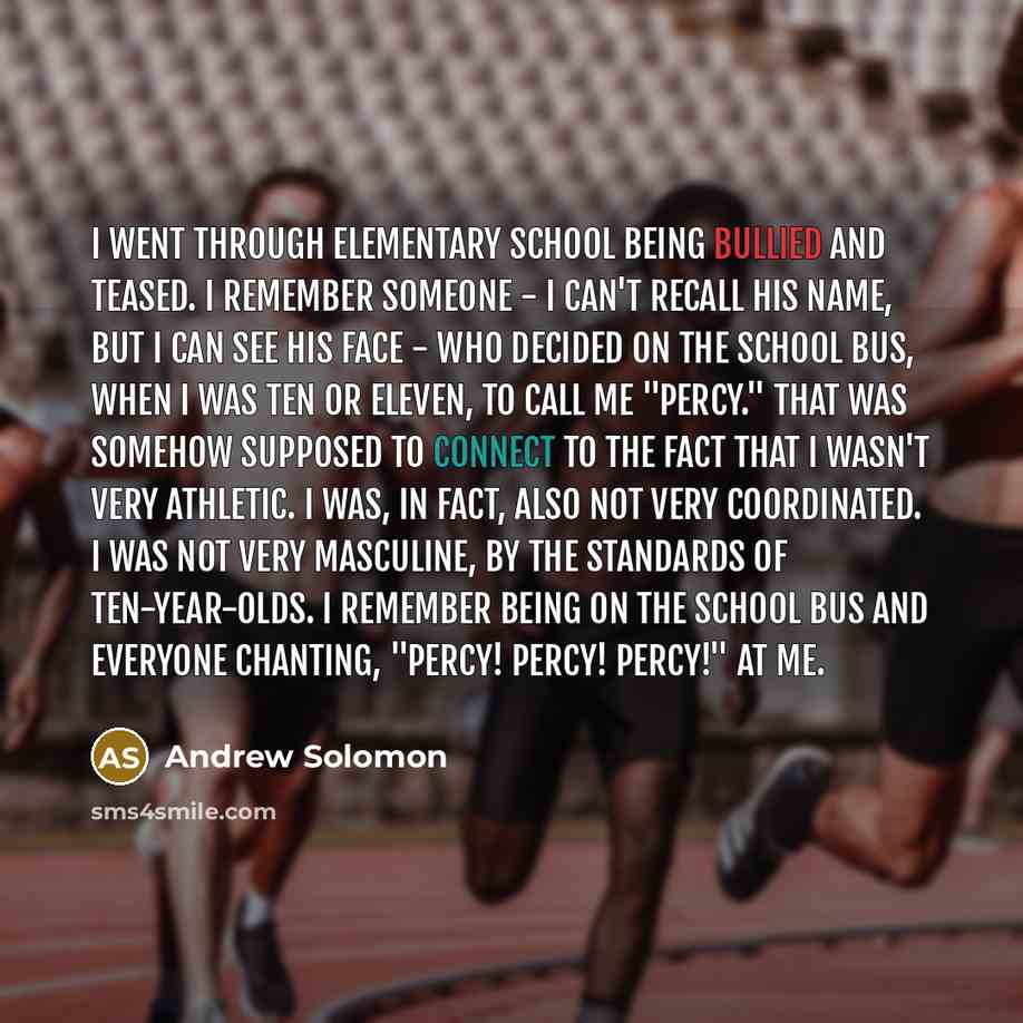 “I went through elementary school being bullied and teased. I remember someone - I can't recall his name, but I can see his face - who decided on the school bus, when I was ten or eleven, to call me "Percy." That was somehow supposed to connect to the fact that I wasn't very athletic. I was, in…” quote by Andrew Solomon