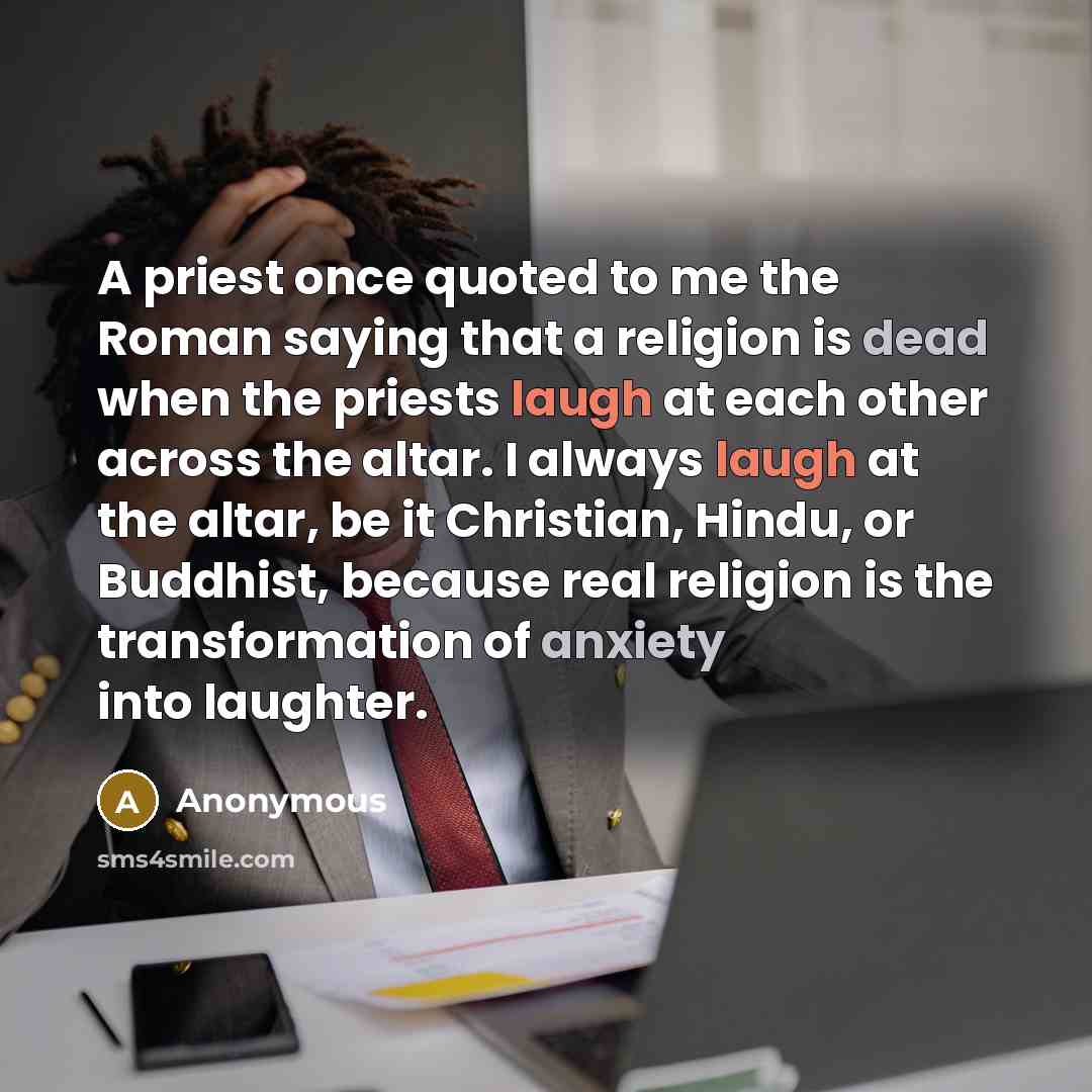 “A priest once quoted to me the Roman saying that a religion is dead when the priests laugh at each other across the altar. I always laugh at the altar, be it Christian, Hindu, or Buddhist, because real religion is the transformation of anxiety into laughter.” quote by Anonymous