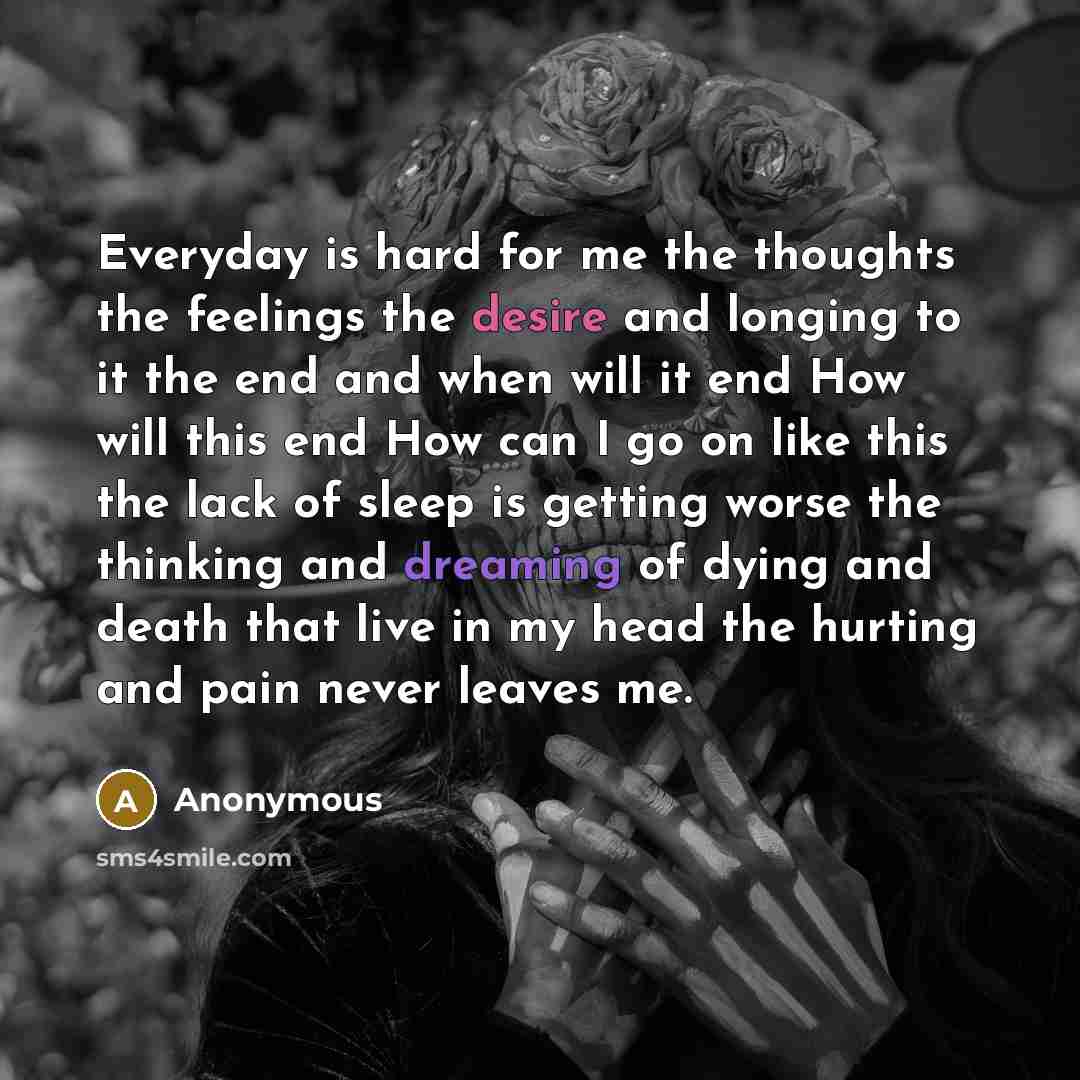 “Everyday is hard for me the thoughts the feelings the desire and longing to it the end and when will it end How will this end How can I go on like this the lack of sleep is getting worse the thinking and dreaming of dying and death that live in my head the hurting and pain never leaves me.” quote by Anonymous