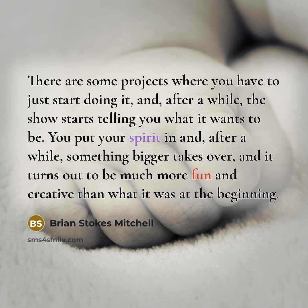 “There are some projects where you have to just start doing it, and, after a while, the show starts telling you what it wants to be. You put your spirit in and, after a while, something bigger takes over, and it turns out to be much more fun and creative than what it was at the beginning.” quote by Brian Stokes Mitchell