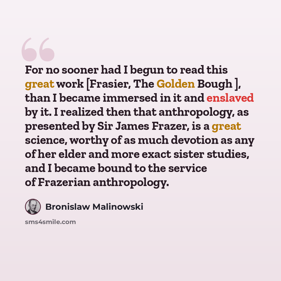 “For no sooner had I begun to read this great work [Frasier, The Golden Bough ], than I became immersed in it and enslaved by it. I realized then that anthropology, as presented by Sir James Frazer, is a great science, worthy of as much devotion as any of her elder and more exact sister studies…” quote by Bronislaw Malinowski