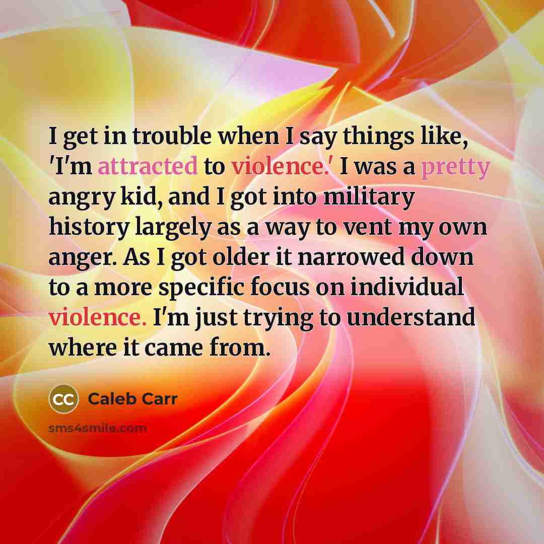 “I get in trouble when I say things like, 'I'm attracted to violence.' I was a pretty angry kid, and I got into military history largely as a way to vent my own anger. As I got older it narrowed down to a more specific focus on individual violence. I'm just trying to understand where it came from.” quote by Caleb Carr