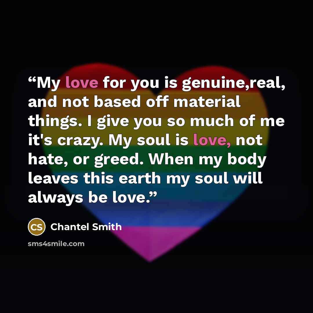 “My love for you is genuine,real, and not based off material things. I give you so much of me it's crazy. My soul is love, not hate, or greed. When my body leaves this earth my soul will always be love.” quote by Chantel Smith