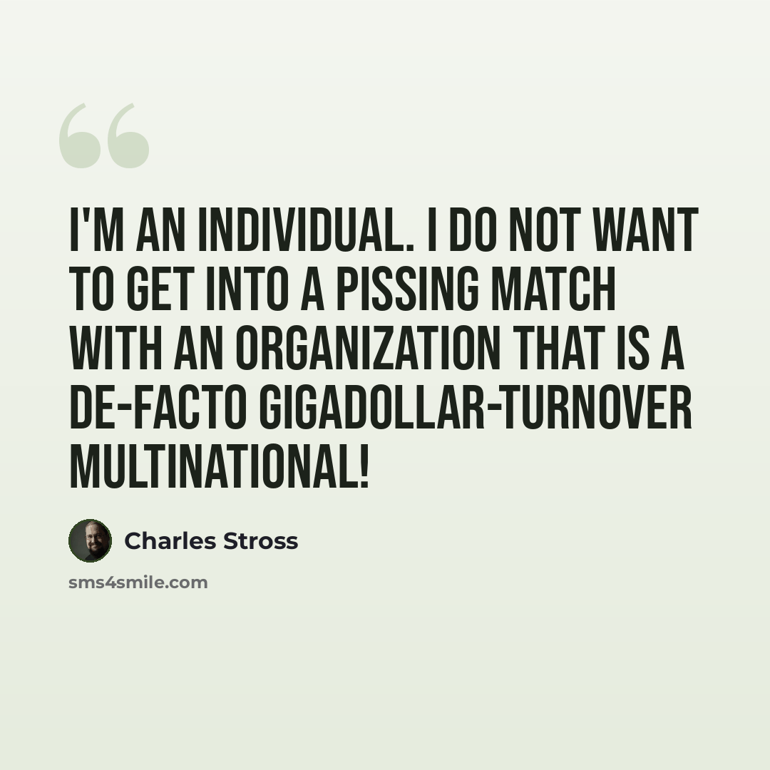 “I'm an individual. I do not want to get into a pissing match with an organization that is a de-facto gigadollar-turnover multinational!” quote by Charles Stross