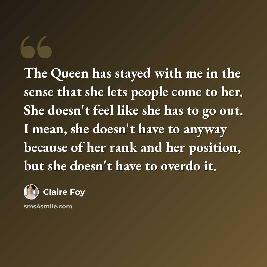 “The Queen has stayed with me in the sense that she lets people come to her. She doesn't feel like she has to go out. I mean, she doesn't have to anyway because of her rank and her position, but she doesn't have to overdo it.” quote by Claire Foy