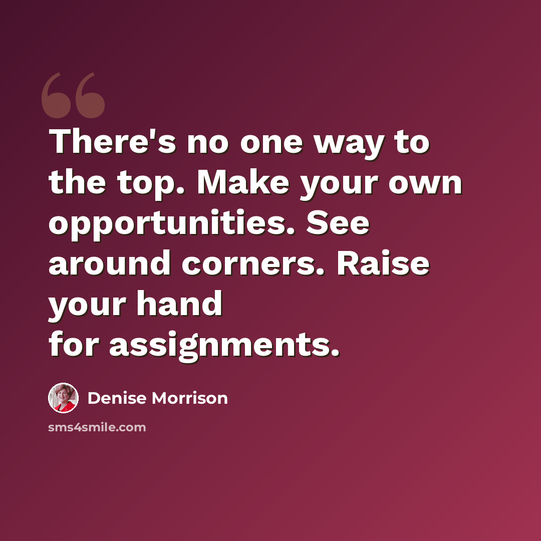 “There's no one way to the top. Make your own opportunities. See around corners. Raise your hand for assignments.” quote by Denise Morrison