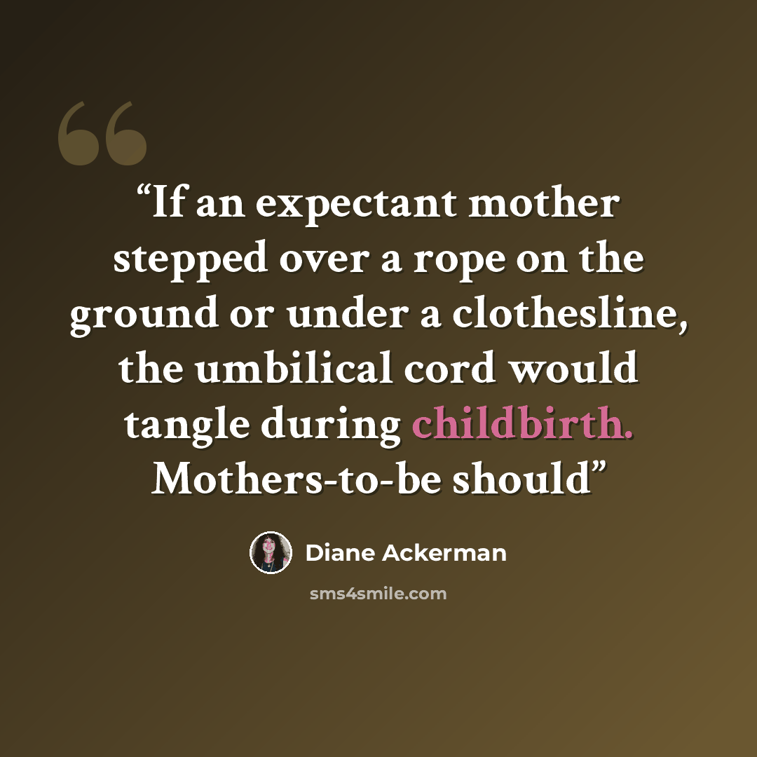 “If an expectant mother stepped over a rope on the ground or under a clothesline, the umbilical cord would tangle during childbirth. Mothers-to-be should” quote by Diane Ackerman