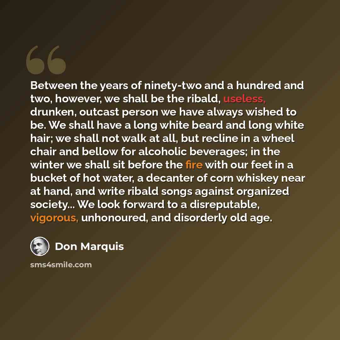 “Between the years of ninety-two and a hundred and two, however, we shall be the ribald, useless, drunken, outcast person we have always wished to be. We shall have a long white beard and long white hair; we shall not walk at all, but recline in a wheel chair and bellow for alcoholic beverages; in…” quote by Don Marquis